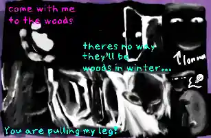 a stumpy hand/pawprint asking to 'come with me to the woods', an open door with a silhouette in it inciting 'theres no way theyll be woods in winter', a forest of dead trees in various screaming face-like shapes with the phrase 'you are pulling my leg!'. to the side is a doodle of Lonna using a flashlight in a dark tunnel.
